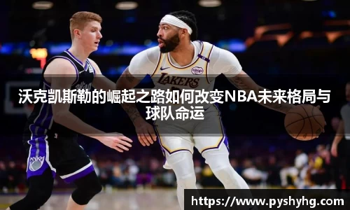 沃克凯斯勒的崛起之路如何改变NBA未来格局与球队命运