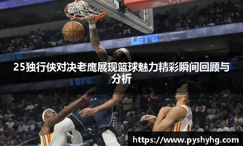 25独行侠对决老鹰展现篮球魅力精彩瞬间回顾与分析