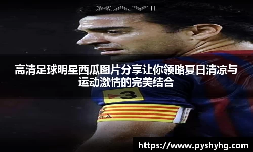 高清足球明星西瓜图片分享让你领略夏日清凉与运动激情的完美结合