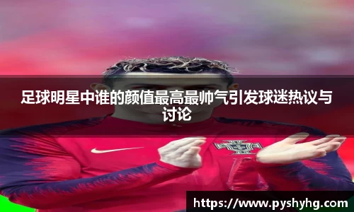 足球明星中谁的颜值最高最帅气引发球迷热议与讨论